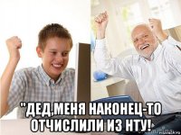  "дед,меня наконец-то отчислили из нту!