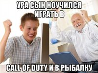 ура сын ноучился играть в call of duty и в рыбалку