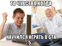 то чувство,когда научился играть в gta 5...