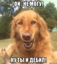 ой , не могу! ну ты и дебил!