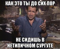 как это ты до сих пор не сидишь в нетипичном сургуте