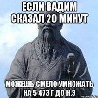 если вадим сказал 20 минут можешь смело умножать на 5 473 г до н.э