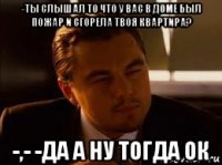 -ты слышал то что у вас в доме был пожар и сгорела твоя квартира? -,- -да а ну тогда ок