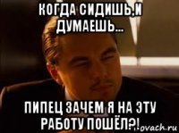 когда сидишь,и думаешь... пипец зачем я на эту работу пошёл?!
