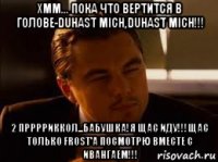 хмм... пока что вертится в голове-duhast mich,duhast mich!!! 2 прррриккол...бабушка!я щас иду!!!щас только frost'a посмотрю вместе с ивангаем!!!