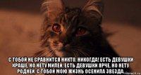  с тобой не сравнится никто, никогда! есть девушки краше, но нету милей, есть девушки ярче, но нету родней. с тобой мою жизнь осенила звезда.