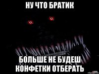 ну что братик больше не будеш конфетки отберать