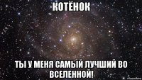 котёнок ты у меня самый лучший во вселенной!