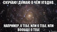 скучаю! думаю о чём угодно. например, о тебе. или о тебе. или вообще о тебе