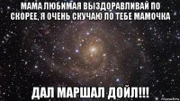 мама любимая выздоравливай по скорее, я очень скучаю по тебе мамочка дал маршал дойл!!!