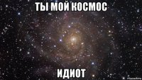 ты мой космос идиот