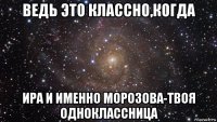 ведь это классно,когда ира и именно морозова-твоя одноклассница