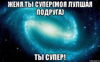 женя,ты супер(моя лулшая подруга) ты супер!