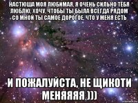 настюша моя любимая, я очень сильно тебя люблю, хочу, чтобы ты была всегда рядом со мной ты самое дорогое, что у меня есть и пожалуйста, не щикоти меняяяя )))