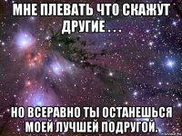 мне плевать что скажут другие . . . но всеравно ты останешься моей лучшей подругой.