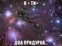 я + ти= два придурка...