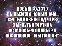 Новый год это "выпьем!!! С новым сча... тфу ты! Новый год через 3 минуты! Тортика осталось?А оливье? Я посплююю... мы пошли"