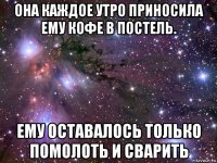 она каждое утро приносила ему кофе в постель. ему оставалось только помолоть и сварить