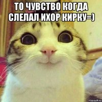 то чувство когда слелал ихор кирку=) 