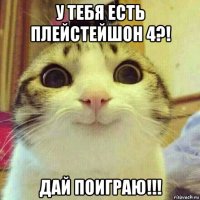 у тебя есть плейстейшон 4?! дай поиграю!!!