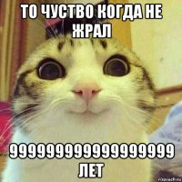 то чуство когда не жрал 999999999999999999 лет