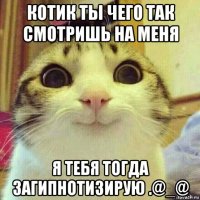 котик ты чего так смотришь на меня я тебя тогда загипнотизирую .@_@