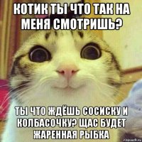 котик ты что так на меня смотришь? ты что ждёшь сосиску и колбасочку? щас будет жаренная рыбка