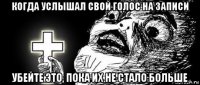 когда услышал свой голос на записи убейте это, пока их не стало больше