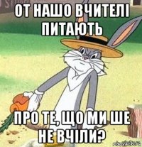 от нашо вчителі питають про те, що ми ше не вчіли?