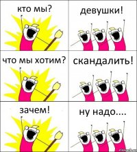 кто мы? девушки! что мы хотим? скандалить! зачем! ну надо....