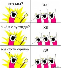 кто мы? хз а чё я ору тогда? хз мы что то курили? да