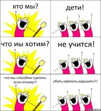 кто мы? дети! что иы хотим? не учится! что мы способны сделать если откажут? убить,зарезать,задушить!!!