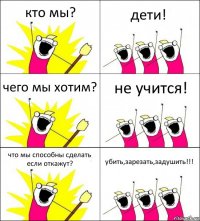 кто мы? дети! чего мы хотим? не учится! что мы способны сделать если откажут? убить,зарезать,задушить!!!