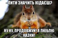 - пити значить кідаєш? ну ну, продовжуй! я люблю казки!
