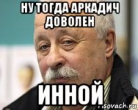 ну тогда аркадич доволен инной