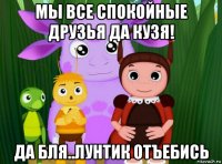 мы все спокойные друзья да кузя! да бля..лунтик отъебись