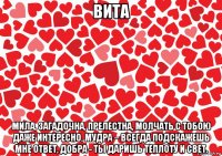 вита мила, загадочна, прелестна, молчать с тобою даже интересно, мудра – всегда подскажешь мне ответ, добра - ты даришь теплоту и свет.