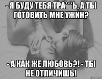 - я буду тебя тра***ь, а ты готовить мне ужин? - а как же любовь?! - ты не отличишь!