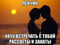 ленчик хочу встречать с тобой рассветы и закаты