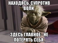 находясь, супротив воли. здесь главное - не потерять себя.