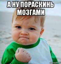 а ну пораскинь мозгами 