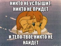 никто не услышит, никто не придет и тело твоё никто не найдет