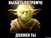 вьебать по громче должен ты