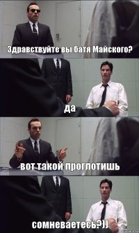 Здравствуйте вы батя Майского? да вот такой проглотишь сомневаетесь?))