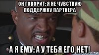 он говорит: я не чувствую поддержку партнера а я ему: а у тебя его нет!