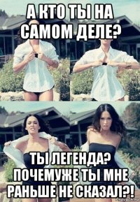 а кто ты на самом деле? ты легенда? почемуже ты мне раньше не сказал?!