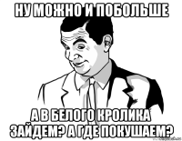 ну можно и побольше а в белого кролика зайдем? а где покушаем?