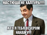 настюша не халтурь!!!! а то я тебя вечером накажу!!!