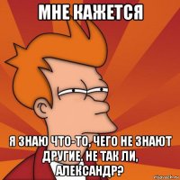 мне кажется я знаю что-то, чего не знают другие. не так ли, александр?