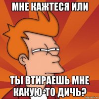 мне кажтеся или ты втираешь мне какую-то дичь?